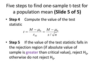 Five steps to find one-sample t-test for
a population mean (Slide 5 of 5)
• Step 4 Compute the value of the test
statistic
• Step 5 If the value of the test statistic falls in
the rejection region (if absolute value of
sample is greater than critical value), reject H0,
otherwise do not reject H0.
n
s
M
s
M
t
M /
0
0 
 
=

=
 