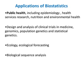 Applications of Biostatistics
•Public health, including epidemiology , health
services research, nutrition and environmental health
•Design and analysis of clinical trials in medicine,
genomics, population genetics and statistical
genetics.
•Ecology, ecological forecasting
•Biological sequence analysis
 