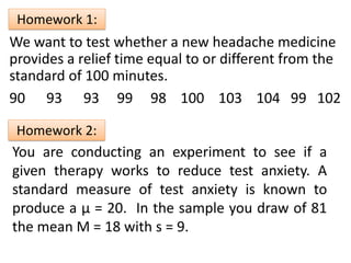Example:
We want to test whether a new headache medicine
provides a relief time equal to or different from the
standard of 100 minutes.
90 93 93 99 98 100 103 104 99 102
Homework 1:
You are conducting an experiment to see if a
given therapy works to reduce test anxiety. A
standard measure of test anxiety is known to
produce a µ = 20. In the sample you draw of 81
the mean M = 18 with s = 9.
Homework 2:
 