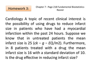 Chapter 7 - Page 218 Fundamental Biostatistics-
Rosner
Cardiology A topic of recent clinical interest is
the possibility of using drugs to reduce infarct
size in patients who have had a myocardial
infarction within the past 24 hours. Suppose we
know that in untreated patients the mean
infarct size is 25 (ck − g − EQ/m2). Furthermore,
in 8 patients treated with a drug the mean
infarct size is 16 with a standard deviation of 10.
Is the drug effective in reducing infarct size?
Homework 3:
 