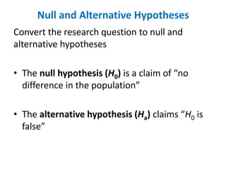 Null and Alternative Hypotheses
Convert the research question to null and
alternative hypotheses
• The null hypothesis (H0) is a claim of “no
difference in the population”
• The alternative hypothesis (Ha) claims “H0 is
false”
 