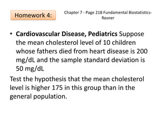 Chapter 7 - Page 218 Fundamental Biostatistics-
Rosner
• Cardiovascular Disease, Pediatrics Suppose
the mean cholesterol level of 10 children
whose fathers died from heart disease is 200
mg/dL and the sample standard deviation is
50 mg/dL
Test the hypothesis that the mean cholesterol
level is higher 175 in this group than in the
general population.
Homework 4:
 