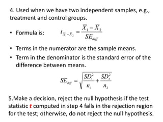 4. Used when we have two independent samples, e.g.,
treatment and control groups.
• Formula is:
• Terms in the numerator are the sample means.
• Term in the denominator is the standard error of the
difference between means.
diff
X
X
SE
X
X
t 2
1
2
1

=

2
2
2
1
2
1
n
SD
n
SD
SEdiff

=
5.Make a decision, reject the null hypothesis if the test
statistic t computed in step 4 falls in the rejection region
for the test; otherwise, do not reject the null hypothesis.
 