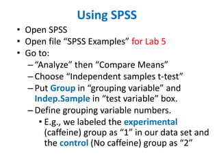 Using SPSS
• Open SPSS
• Open file “SPSS Examples” for Lab 5
• Go to:
–“Analyze” then “Compare Means”
–Choose “Independent samples t-test”
–Put Group in “grouping variable” and
Indep.Sample in “test variable” box.
–Define grouping variable numbers.
• E.g., we labeled the experimental
(caffeine) group as “1” in our data set and
the control (No caffeine) group as “2”
 
