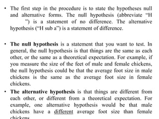 • The first step in the procedure is to state the hypotheses null
and alternative forms. The null hypothesis (abbreviate “H
naught”) is a statement of no difference. The alternative
hypothesis (“H sub a”) is a statement of difference.
• The null hypothesis is a statement that you want to test. In
general, the null hypothesis is that things are the same as each
other, or the same as a theoretical expectation. For example, if
you measure the size of the feet of male and female chickens,
the null hypothesis could be that the average foot size in male
chickens is the same as the average foot size in female
chickens.
• The alternative hypothesis is that things are different from
each other, or different from a theoretical expectation. For
example, one alternative hypothesis would be that male
chickens have a different average foot size than female
 