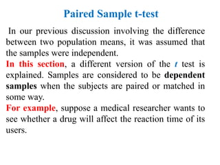 In our previous discussion involving the difference
between two population means, it was assumed that
the samples were independent.
In this section, a different version of the t test is
explained. Samples are considered to be dependent
samples when the subjects are paired or matched in
some way.
For example, suppose a medical researcher wants to
see whether a drug will affect the reaction time of its
users.
Paired Sample t-test
 