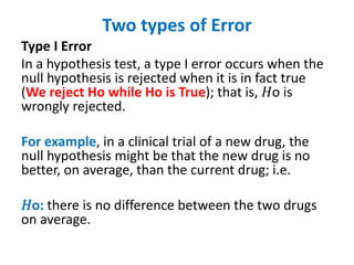 Two types of Error
Type I Error
In a hypothesis test, a type I error occurs when the
null hypothesis is rejected when it is in fact true
(We reject Ho while Ho is True); that is, 𝐻o is
wrongly rejected.
For example, in a clinical trial of a new drug, the
null hypothesis might be that the new drug is no
better, on average, than the current drug; i.e.
𝐻o: there is no difference between the two drugs
on average.
 