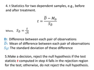 4. t Statistics for two dependent samples, e.g., before
and after treatment.
𝑡 =
ഥ
𝐷 − 𝑀𝐷
𝑆ഥ
𝐷
Where, 𝑆ഥ
𝐷 =
𝑆
𝑛
5.Make a decision, reject the null hypothesis if the test
statistic t computed in step 4 falls in the rejection region
for the test; otherwise, do not reject the null hypothesis.
D: Difference between each pair of observations
ഥ
𝐷: Mean of difference between each pair of observations
𝑆ഥ
𝐷: The standard deviation of these difference
 