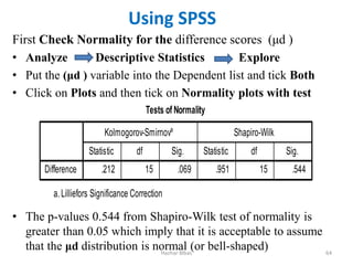 First Check Normality for the difference scores (μd )
• Analyze Descriptive Statistics Explore
• Put the (μd ) variable into the Dependent list and tick Both
• Click on Plots and then tick on Normality plots with test
• The p-values 0.544 from Shapiro-Wilk test of normality is
greater than 0.05 which imply that it is acceptable to assume
that the μd distribution is normal (or bell-shaped)
Hazhar Blbas 64
Using SPSS
 