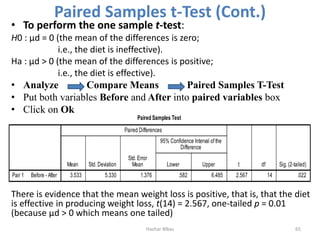 Paired Samples t-Test (Cont.)
• To perform the one sample t-test:
H0 : μd = 0 (the mean of the differences is zero;
i.e., the diet is ineffective).
Ha : μd > 0 (the mean of the differences is positive;
i.e., the diet is effective).
• Analyze Compare Means Paired Samples T-Test
• Put both variables Before and After into paired variables box
• Click on Ok
There is evidence that the mean weight loss is positive, that is, that the diet
is effective in producing weight loss, t(14) = 2.567, one-tailed p = 0.01
(because μd > 0 which means one tailed)
Hazhar Blbas 65
 