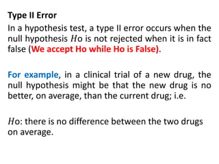 Type II Error
In a hypothesis test, a type II error occurs when the
null hypothesis 𝐻o is not rejected when it is in fact
false (We accept Ho while Ho is False).
For example, in a clinical trial of a new drug, the
null hypothesis might be that the new drug is no
better, on average, than the current drug; i.e.
𝐻o: there is no difference between the two drugs
on average.
 