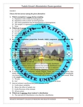 Tadele Girum’s Biostatistics Exam question
WOLKITE UNIVERSITY COLLEGE OF MEDICINE AND HEALTH SCIENCES Page 11
EXAM 3
Choose the best answer among the given alternatives
1. Which assumption is wrong during sampling
A. Population with in strata are homogeneous
B. Population with in cluster are heterogeneous
C. The source population may be homogeneous or heterogeneous
D. The sample is a representative of the target population
E. None
2. Which one is wrong about a good sample
A. It is free from bias
B. It is the true representative of the population
C. It is comprehensive in nature
D. It have large sample size
E. None
3. In a single population proportion formula which component negatively affects the
sample size?
A. Margin of error
B. Confidence level
C. Odds ratio
D. Power
E. All
4. How could a sampling error be avoided?
A. It is not avoidable
B. By taking all populations as a sample
C. By taking large and representative sample
D. By designing the research with a good method
E. By standardizing data collection tool
5. In sampling distribution the values should be transformed to t-distribution in order to
know the probability in case of:
A. When population variance is unknown and not normally distributed
B. WHEN population variance is unknown but normally distributed or not
C. The population is normally distributed but the variance is unknown
D. The sample variance is unknown but the population variance is known
6. A national study was conducted; initially Region, Zones and woreda was selected, then
kebele followed. Within each selected kebeles 20 clusters (Got‟) containing 100 households
was demarcated. Lastly head of house hold with in selected clusters was interviewed. What
is the sample unit in this study?
A. Woreda
B. Got‟
C. House holds
D. Head of the house
7. Interval estimate is preferred than point estimates in that
A. It tells about variability
B. Shows the effect of sample size
C. It tells Precision of the estimate
D. All are correct
8. Which one is not true about student’s t-distribution
A. The total area in t-distribution is less than the z-distribution
 