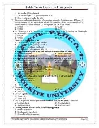 Tadele Girum’s Biostatistics Exam question
WOLKITE UNIVERSITY COLLEGE OF MEDICINE AND HEALTH SCIENCES Page 12
B. It is less Bell Shaped than Z
C. The variability of a t is greater than that of a Z
D. there is more area under the tails
9. If the mean and standard deviation of serum iron values for healthy men are 120 and 15
micrograms per 100 ml, respectively, what is the probability that a random sample of 50
normal men will yield a mean of 125 micrograms per 100 ml or lower?
A. 0.9818
B. 0.9909
C. 0.0091
D. 0.99818
10. Let, 35 percent of WKU students are chat/khat users. What is the probability that in a sample
of 200 students drawn at random, 80 or more will use chat/khat?
A. 0.0694
B. 0.9306
C. 0.01388
D. 0.98612
11. The level of significance is the
A. The probability of rejecting a true H0
B. The probability of rejecting a true HA
C. the level of confidence coefficient
D. The probability of rejecting a false H0
12. In hypothesis testing, the hypothesis which will be true after the test is
A. the null hypothesis
B. the alternative hypothesis
C. the accepted one
D. the rejected one
10. In hypothesis testing, the hypothesis tentatively assumed to be true is
A. the null hypothesis
B. the alternative hypothesis
C. either the null or alternative
D. None
11. The level of significance is the
A. maximum allowable probability of Type II error
B. maximum allowable probability of Type I error
C. same as the confidence coefficient
D. same as the p-value
12. The probability of rejecting the null hypothesis when it is true is called:
A. Level of confidence
B. Level of significance
C. Power of the test
D. Type II error
13. The range of test statistic-Z is:
A. 0 to 1
B. -1 to +1
C. 1 unit
D. -∞ to +∞
14. Level of significance α lies between:
A. -1 and +1
B. 0 and 0.05
C. 0 and 1
D. -∞ to +∞
15. Test of hypothesis “could you score lower than 80 % in this exam?” leads to:
A. Left-tailed test
B. Right-tailed test
C. Two-tailed test
D. Difficult to tell
16. Smaller p-values indicate more evidence in support of:
A. the null hypothesis
B. the alternative hypothesis
C. the quality of the researcher
 