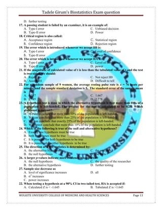 Tadele Girum’s Biostatistics Exam question
WOLKITE UNIVERSITY COLLEGE OF MEDICINE AND HEALTH SCIENCES Page 13
D. further testing
17. A passing student is failed by an examiner, it is an example of:
A. Type-I error
B. Type-II error
C. Unbiased decision
D. Power
18. Critical region is also called:
A. Acceptance region
B. Confidence region
C. Statistical region
D. Rejection region
19. The error which is introduced whenever we accept H0 is:
A. Type-I error
B. Type-II error
C. Level of confidence
D. power
20. The error which is introduced whenever we accept HA is:
A. Type-I error
B. Type-II error
C. Level of confidence
D. power
21. If the magnitude of calculated value of t is less than the tabulated value of t and the test
is two-sided, we should:
A. Reject Ho
B. Accept H1
C. Not reject H0
D. Difficult to tell
22. For a random sample of 9 women, the average resting pulse rate is x = 76 beats per
minute, and the sample standard deviation is 5. The standard error of the sample mean
is
A. 0.557
B. 0.745
C. 1.667
D. 2.778
23. A hypothesis test is done in which the alternative hypothesis is that more than 10% of a
population is left-handed. The p-value for the test is calculated to be 0.25. Which
statement is correct?
A. We can conclude that more than 10% of the population is left-handed.
B. We can conclude that more than 25% of the population is left-handed.
C. We can conclude that exactly 25% of the population is left-handed.
D. We cannot conclude that more than 10% of the population is left-handed.
24. Which of the following is true of the null and alternative hypotheses?
A. Exactly one hypothesis must be true
B. both hypotheses must be true
C. It is possible for both hypotheses to be true
D. It is possible for neither hypothesis to be true
25. The direction of a test statistics is determined by:
A. the alternative hypothesis
B. the null hypothesis
C. the analyst
D. the facts
26. A larger p-values indicate more evidence in support of:
A. the null hypothesis
B. the alternative hypothesis
C. the quality of the researcher
D. further testing
27. Sample size decrease as
A. level of significance increases
B. 2
increases
C. power increases
D. all
22. When testing a hypothesis at a 90% CI in two tailed test, HA is accepted if:
A. Calculated Z is < -1.645 B. Tabulated Z is >1.645
 