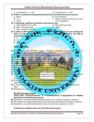 Tadele Girum’s Biostatistics Exam question
WOLKITE UNIVERSITY COLLEGE OF MEDICINE AND HEALTH SCIENCES Page 14
C. Calculated Z is > -1.645 D. Calculated Z is < 1.645
23. If 50% of exposed and unexposed individuals have developed the disease/outcome
A. RR=0
B. X2
=1
C. OR=0
D. No association
E. There is association but may or may
not be significant
24. A statistically significant association can be drawn from
A. OR=0.6(95%CI=0.1-1.09)
B. RR=1.1(P.value=0.04)
C. OR=1.7(95% CI=0.9-2.9)
D. RR=1.9(P.value=0.4)
E. A&D
25. A cohort of 400 smokers and 600 nonsmokers were followed for 10 years. During the
follow up 120 smokers and 30 of nonsmokers developed hypertension. The Risk of
hypertension among nonsmokers is
A. 6
B. 0.3
C. 0.05
D. 0.25
E. 0.15
Part II. True/false:
26. If we reject a null hypothesis about a population proportion p at the 0.025 level of
significance, then we must also reject it at the 0.05 level.
27. As number of observation increase t-distribution appears flatter.
28. Whenever we say α, it means p.value.
29. A wider confidence interval is more precise than the narrow one.
30. Whenever sample size increases confidence interval became narrow
31. When population are variable the sample size became larger
32. Randomization ensure the representativeness of a population
33. Hypothesis is about the population parameter/value while estimation is about the sample
34. In non-probability sampling there is no probability of selecting any individual
35. The observations (data) of the probability sample are used for the inferential purpose
36. Using the confidence interval when conducting a two-tailed test for the population proportion
p, we reject the null hypothesis if the hypothesized value for p falls inside the confidence
interval.
37. If we reject a null hypothesis about a population proportion p at the 0.025 level of
significance, then we must also reject it at the 0.05 level.
38. A Type II error is committed when we incorrectly accept an alternative hypothesis that is
false.
39. Sampling error can be avoided by taking larger sample size
Part III. Give short answer:
Match either “Z-transformation” or “T-transformation” is appropriate for sampling
distribution in the following scenarios
40. Population is normally distributed but the sample size is small and variance is unknown
41. The sample size is large, but population is not normally distributed and variance is unknown
42. Population is normally distributed & variance is known, but sample size is small
Calculate the confidence intervals in the following scenarios
 