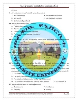 Tadele Girum’s Biostatistics Exam question
WOLKITE UNIVERSITY COLLEGE OF MEDICINE AND HEALTH SCIENCES Page 16
EXAM 4
1. All are characteristics of scientific researches, except:
A. It is Parsimonious
B. It is Specific
C. It is haphazardly collected
D. It is Open for modification
E. It is empirically verifiable
13. Which condition necessitates a research?
A. Presence of discrepancy
B. Presence of more than one plausible answer for the problem
C. Presence of many solution to a problem
D. The reason for the discrepancy is unknown
E. All
14. Part of a research in which the researcher convinces the need for the research by explaining
the scope of the problem, discrepancy and its impact is:
A. Title/topic of the research
B. Objective of the research
C. Literature review
D. Statement of the problem
E. Design of the research
15. Which one is wrong about Qualitative data collection methods?
A. have deeper insight
B. demands researcher‟s direct
interaction
C. the sample size is smaller
D. aimed at drawing generalization
E. none
16. To determine whether noise affects the ability to solve math problems, a researcher has
assigned two groups to solve math problem one in quiet and another in noise rooms. The
group in the noisy room completes 15 problems in 1 hour and the group in the quiet room
completes 22 problems in 1 hrs. What is the independent and dependent variable respectively
A. The number of problems solves; the difficulty of the problems
B. The number of problems solved; the noise level in the room
C. The noise level in the room; the number of problems solved
D. The noise level in the room; the difficulty of the problems E. No variable at all
17. Which condition reduce the quality of a research
A. Randomization
B. Matching
C. Stratification
D. Blinding
 