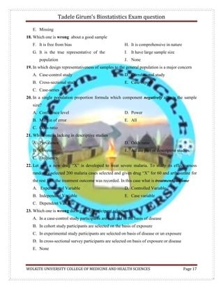 Tadele Girum’s Biostatistics Exam question
WOLKITE UNIVERSITY COLLEGE OF MEDICINE AND HEALTH SCIENCES Page 17
E. Missing
18. Which one is wrong about a good sample
F. It is free from bias
G. It is the true representative of the
population
H. It is comprehensive in nature
I. It have large sample size
J. None
19. In which design representativeness of samples to the general population is a major concern
A. Case-control study
B. Cross-sectional study
C. Case-series
D. Correlational study
E. Case-report
20. In a single population proportion formula which component negatively affects the sample
size?
A. Confidence level
B. Margin of error
C. Odds ratio
D. Power
E. All
21. Which one is lacking in descriptive studies
A. Prevalence
B. Coverage
C. Frequency
D. Odds ratio
E. All are part of descriptive studies
22. Let say, a new drug “X” is developed to treat severe malaria. To study its effectiveness
randomly selected 200 malaria cases selected and given drug “X” for 60 and arthesunate for
the rest 140, the treatment outcome was recorded. In this case what is treatment outcome
A. Experimental Variable
B. Independent Variable
C. Dependent Variable
D. Controlled Variable
E. Case variable
23. Which one is wrong during study participant selection?
A. In a case-control study participants are selected in the basis of disease
B. In cohort study participants are selected on the basis of exposure
C. In experimental study participants are selected on basis of disease or un exposure
D. In cross-sectional survey participants are selected on basis of exposure or disease
E. None
 