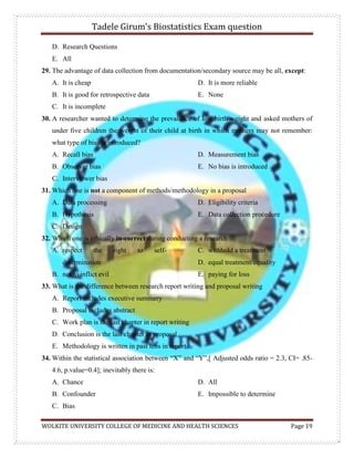 Tadele Girum’s Biostatistics Exam question
WOLKITE UNIVERSITY COLLEGE OF MEDICINE AND HEALTH SCIENCES Page 19
D. Research Questions
E. All
29. The advantage of data collection from documentation/secondary source may be all, except:
A. It is cheap
B. It is good for retrospective data
C. It is incomplete
D. It is more reliable
E. None
30. A researcher wanted to determine the prevalence of low birth weight and asked mothers of
under five children the weight of their child at birth in which mothers may not remember:
what type of bias is introduced?
A. Recall bias
B. Observer bias
C. Interviewer bias
D. Measurement bias
E. No bias is introduced
31. Which one is not a component of methods/methodology in a proposal
A. Data processing
B. Hypothesis
C. Design
D. Eligibility criteria
E. Data collection procedure
32. Which one is ethically in-correct during conducting a research
A. respect the right to self-
determination
B. not to inflict evil
C. withhold a treatment
D. equal treatment/equality
E. paying for loss
33. What is the difference between research report writing and proposal writing
A. Report includes executive summery
B. Proposal includes abstract
C. Work plan is the last chapter in report writing
D. Conclusion is the last chapter in proposal
E. Methodology is written in past tens in report
34. Within the statistical association between “X” and “Y”,[ Adjusted odds ratio = 2.3, CI= .85-
4.6, p.value=0.4]; inevitably there is:
A. Chance
B. Confounder
C. Bias
D. All
E. Impossible to determine
 