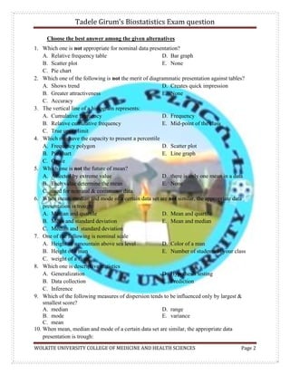 Tadele Girum’s Biostatistics Exam question
WOLKITE UNIVERSITY COLLEGE OF MEDICINE AND HEALTH SCIENCES Page 2
Choose the best answer among the given alternatives
1. Which one is not appropriate for nominal data presentation?
A. Relative frequency table
B. Scatter plot
C. Pie chart
D. Bar graph
E. None
2. Which one of the following is not the merit of diagrammatic presentation against tables?
A. Shows trend
B. Greater attractiveness
C. Accuracy
D. Creates quick impression
E. None
3. The vertical line of a histogram represents:
A. Cumulative frequency
B. Relative cumulative frequency
C. True upper limit
D. Frequency
E. Mid-point of the class
4. Which one have the capacity to present a percentile
A. Frequency polygon
B. Pie chart
C. Ogive
D. Scatter plot
E. Line graph
5. Which one is not the future of mean?
A. Affected by extreme value
B. Each value determine the mean
C. used for nominal & continuous data
D. there is only one mean in a data
E. None
6. When mean, median and mode of a certain data set are not similar, the appropriate data
presentation is trough:
A. Median and quartile
B. Mean and standard deviation
C. Median and standard deviation
D. Mean and quartile
E. Mean and median
7. One of the following is nominal scale
A. Height of a mountain above sea level
B. Height of a man
C. weight of a stone
D. Color of a man
E. Number of students in your class
8. Which one is descriptive statistics
A. Generalization
B. Data collection
C. Inference
D. Hypothesis testing
E. Prediction
9. Which of the following measures of dispersion tends to be influenced only by largest &
smallest score?
A. median
B. mode
C. mean
D. range
E. variance
10. When mean, median and mode of a certain data set are similar, the appropriate data
presentation is trough:
 