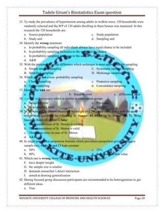 Tadele Girum’s Biostatistics Exam question
WOLKITE UNIVERSITY COLLEGE OF MEDICINE AND HEALTH SCIENCES Page 20
33. To study the prevalence of hypertension among adults in wolkite town, 120 households were
randomly selected and the B/P of 120 adults dwelling in these houses was measured. In this
research the 120 households are:
a. Source population
b. Study unit
c. Study population
d. Sampling unit
34. Identify the wrong statement
a. In probability sampling all individuals always have equal chance to be included
b. In probability sampling inclusion to the sample is by chance
c. In probability sampling inclusion to the sample is by random
d. A&B
35. With the presence of group difference which technique is most appropriate for sampling
A. Simple random sampling
B. Stratified sampling
C. Systematic random sampling
D. Multistage sampling
36. Which one is not a non- probability sampling
a. Cluster sampling
b. Quota sampling
c. Purposive sampling
d. Convenience sampling
37. Identify the odd one
a. Bias b. Random error c. differential error
38. ---------- is Inaccuracy which is similar in comparison groups
a. Sampling error
b. Non sampling error
c. Precision
d. Validity
39. Sr. Hewan and Sr. Meron measured the weight of a 70kg man three times with the same
weight scale and found the following. Sr. Hewan= 65, 65, 65 kg Sr. Meron= 69, 71, 70 kg.
based on these which one is false:
a. The measurement of Sr. Hewan is reliable
b. The measurement of Sr. Meron is valid
c. There is no error in case of Sr. Meron
d. A&B
40. In single population proportion formula which prevalence/proportion gives the biggest
sample size, while W and CI kept constant
a. 50%
b. 90%
c. 25%
d. It depends on beta value
41. Which one is wrong about Qualitative data collection methods?
F. have deeper insight
G. the sample size is smaller
H. demands researcher‟s direct interaction
I. aimed at drawing generalization
42. During focused group discussion participants are recommended to be heterogeneous to get
different ideas.
a. True
 