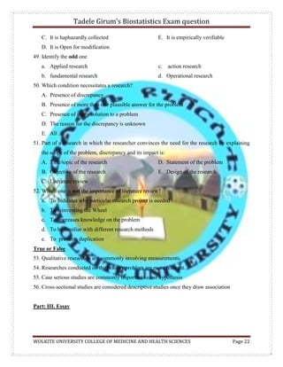 Tadele Girum’s Biostatistics Exam question
WOLKITE UNIVERSITY COLLEGE OF MEDICINE AND HEALTH SCIENCES Page 22
C. It is haphazardly collected
D. It is Open for modification
E. It is empirically verifiable
49. Identify the odd one
a. Applied research
b. fundamental research
c. action research
d. Operational research
50. Which condition necessitates a research?
A. Presence of discrepancy
B. Presence of more than one plausible answer for the problem
C. Presence of many solution to a problem
D. The reason for the discrepancy is unknown
E. All
51. Part of a research in which the researcher convinces the need for the research by explaining
the scope of the problem, discrepancy and its impact is:
A. Title/topic of the research
B. Objective of the research
C. Literature review
D. Statement of the problem
E. Design of the research
52. Which one is not the importance of literature review?
a. To Indicates why particular research project is needed
b. To reinventing the Wheel
c. To increases knowledge on the problem
d. To be familiar with different research methods
e. To prevents duplication
True or False
53. Qualitative researches are commonly involving measurements.
54. Researches conducted on the priority problem are more relevant.
55. Case serious studies are commonly important to test hypothesis
56. Cross-sectional studies are considered descriptive studies once they draw association
Part: III. Essay
 