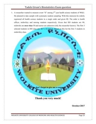 Tadele Girum’s Biostatistics Exam question
WOLKITE UNIVERSITY COLLEGE OF MEDICINE AND HEALTH SCIENCES Page 23
1. A researcher wanted to measure event “X” among 3rd
year health science students of WKU.
He planned to take sample with systematic random sampling. With this intension he orderly
registered all health science students in a single order and given ID. The order is health
officer, midwifery and nursing students respectively. Given that HO students are 80,
midwifes are more than 50 and nurses are unknown (only the researcher knows). The first 3
selected students in HO class are: ID 7, 14 and 21. Based on this list the first 3 students in
midwifery class.
Please don’t forget to give me a comment!
Thank you very much!
October/2017
 