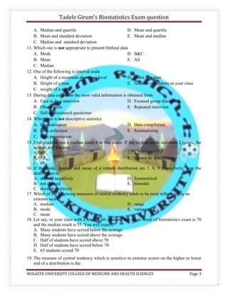 Tadele Girum’s Biostatistics Exam question
WOLKITE UNIVERSITY COLLEGE OF MEDICINE AND HEALTH SCIENCES Page 3
A. Median and quartile
B. Mean and standard deviation
C. Median and standard deviation
D. Mean and quartile
E. Mean and median
11. Which one is not appropriate to present Ordinal data
A. Mode
B. Mean
C. Median
D. B&C
E. All
12. One of the following is interval scale
A. Height of a mountain above sea level
B. Height of a man
C. weight of a stone
D. Color of a man
E. Number of students in your class
13. During data collection the most valid information is obtained from
A. Face to face interview
B. Observation
C. Self-administered questioner
D. Focused group discussion
E. Repeated interview
14. Which one is not descriptive statistics
A. Generalization
B. Data collection
C. Data presentation
D. Data compilation
E. Summarizing
15. Four students has a median score 8 in this exam. If the highest score increases 2 points, the
median will become ____
A. 8
B. 8.5
C. 10
D. 8.2
E. Cannot be determined
16. If the mode, median and mean of a certain distribution are 7, 8, 9 respectively, then the
distribution is:
A. skewed negatively
B. not skewed
C. skewed positively
D. Symmetrical
E. bimodal
17. Which of the following measures of central tendency tends to be most influenced by an
extreme score?
A. median
B. mode
C. mean
D. range
E. variance
18. Let say, in your class with a total of 60 students; the mean result of biostatistics exam is 70
and the median result is 55. You will expect,
A. Many students have scored below the average
B. Many students have scored above the average
C. Half of students have scored above 70
D. Half of students have scored below 70
E. 65 students scored 70
19. The measure of central tendency which is sensitive to extreme scores on the higher or lower
end of a distribution is the:
 