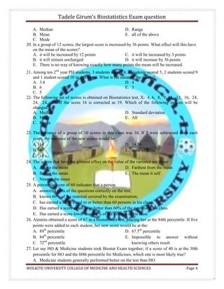 Tadele Girum’s Biostatistics Exam question
WOLKITE UNIVERSITY COLLEGE OF MEDICINE AND HEALTH SCIENCES Page 4
A. Median
B. Mean
C. Mode
D. Range
E. all of the above
20. In a group of 12 scores, the largest score is increased by 36 points. What effect will this have
on the mean of the scores?
A. it will be increased by 12 points
B. it will remain unchanged
C. it will be increased by 3 points
D. it will increase by 36 points
E. There is no way of knowing exactly how many points the mean will be increased.
21. Among ten 2nd
year PH students, 3 students scored 4, 4 students scored 5, 2 students scored 9
and 1 student scored 10 in this exam. What is the mean of the scores?
A. 3.8
B. 6
C. 5
D. 4
E. 3
22. The following set of scores is obtained on Biostatistics test, X: 4, 6, 8, 9, 11, 13, 16, 24,
24, 24, 26. If the score 16 is corrected as 19. Which of the following indices will be
changed?
A. Median
B. Mode
C. Range
D. Standard deviation
E. All
23. The variance of a group of 10 scores in this class was 16. If 2 were subtracted from each
score, the variance of the new scores would be:
A. 14
B. 4
C. 16
D. 14.56
E. none of these
24. The scores that have the greatest effect on the value of the variance are those
A. Above the mean
B. Below the mean
C. Nearest the mean
D. Farthest from the mean
E. The mean it self
25. A percentile score of 60 indicates that a person
A. answered 60% of the questions correctly on the test;
B. knows 60% of the material covered by the examination;
C. has earned a score equal to or better than 60 persons in his class;
D. Has earned a score equal to or better than 60% of the persons in his class.
E. Has earned a score lower than 60% of the persons in his class
26. Alemitu obtained a score of 67 in a biostatistics test, placing her at the 84th percentile. If five
points were added to each student, her new score would be at the:
A. 89th
percentile
B. 84th
percentile
C. 72nd
percentile
D. 67.5th
percentile
E. Impossible to answer without
knowing others result
27. Let say HO & Medicine students took Biostat Exam together; if a score of 40 is at the 30th
percentile for HO and the 60th percentile for Medicines, which one is most likely true?
A. Medicine students generally performed better on the test than HO.
 