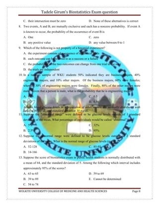 Tadele Girum’s Biostatistics Exam question
WOLKITE UNIVERSITY COLLEGE OF MEDICINE AND HEALTH SCIENCES Page 8
C. their intersection must be zero D. None of these alternatives is correct
8. Two events, A and B, are mutually exclusive and each has a nonzero probability. If event A
is known to occur, the probability of the occurrence of event B is
A. One
B. any positive value
C. zero
D. any value between 0 to 1
9. Which of the following is not property of a binomial experiment?
A. the experiment consists of a sequence of n identical trials
B. each outcome can be referred to as a success or a failure
C. the probabilities of the two outcomes can change from one trial to the next
D. the trials are independent
10. In a random sample of WKU students 50% indicated they are business majors, 40%
engineering majors, and 10% other majors. Of the business majors, 60% were females;
whereas, 30% of engineering majors were females. Finally, 80% of the other majors were
male. Given that a person is male, what is the probability that he is engineering major?
A. 0.28
B. 0.7
C. 0.5
D. 0.56
Assume blood-glucose levels in a population of adult women are normally distributed with
mean of 90 mg/dL and standard deviation 38 mg/dL.
11. Suppose the “abnormal range” were defined to be glucose levels outside of 1 standard
deviation of the mean, What percentage of individuals would be called “abnormal”
A. 5%
B. 2.5%
C. 32%
D. 95%
12. Suppose the abnormal range were defined to be glucose levels outside of 2 standard
deviations of the mean. What is the normal range of glucose levels (mg/dL)?
A. 52-128
B. 14-166
C. 85-95
D. 80-100
13. Suppose the score of biostatistics exam in public health students is normally distributed with
a mean of 64, and the standard deviation of 5. Among the following which interval includes
approximately 95% of the scores?
A. 63 to 65
B. 39 to 89
C. 54 to 74
D. 59 to 69
E. Cannot be determined
 