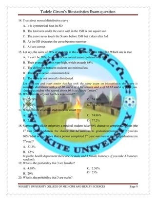 Tadele Girum’s Biostatistics Exam question
WOLKITE UNIVERSITY COLLEGE OF MEDICINE AND HEALTH SCIENCES Page 9
14. True about normal distribution curve
A. It is symmetrical bout its SD
B. The total area under the curve with in the 1SD is one square unit
C. The curve never touch the X-axis before 3SD but it does after 3sd
D. As the SD decreases the curve became narrower
E. All are correct
15. Let say, the score of 78% of students in this exam lie with in the 1 SD. Which one is true
A. It can‟t be 78%, because 1SD in normal curve contains only 68%
B. Their average score is very high, which exceeds 68%
C. The difference between students are minimal/low
D. Their mean score is minimum/low
E. The score is not normally distributed
Let say, you and your senior batches took the same exam on biostatistics; the score is
normally distributed with µ of 80 and σ of 5 for seniors and µ of 86.65 and σ of 5 for you.
Assume a student who scored above 90 is said to be “smart”
16. What percent of your batches were smart?
A. 25.14%
B. 2.28%
C. 74.86%
D. 77.2%
17. What percent of senior students were smart
A. 25.14%
B. 2.28%
C. 74.86%
D. 77.2%
18. Suppose in wolkite university a medical student have 90% chance to complete 2nd
year (the
1st
two years), whereas the chance that he survives to graduation(completing 7 years)is
60%.What is the chance that a person completed 2nd
year survives to date of graduation (on
7th
year)?
A. 33.3%
B. 1.5%
C. 66.7%
D. 30%
In public health department there are 12 male and 3 female lecturers. If you take 4 lecturers
randomly,
19. What is the probability that 3 are females?
A. 4.68%
B. 20%
C. 2.56%
D. 25%
20. What is the probability that 3 are males?
 