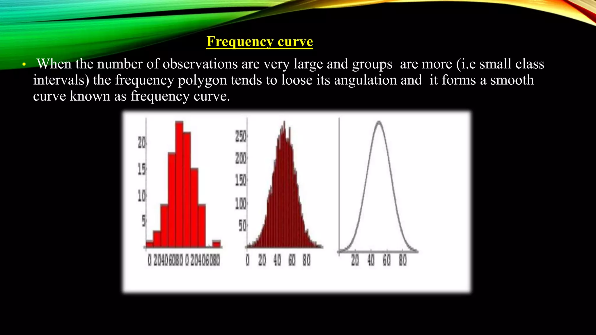 Frequency curve
• When the number of observations are very large and groups are more (i.e small class
intervals) the frequency polygon tends to loose its angulation and it forms a smooth
curve known as frequency curve.
 