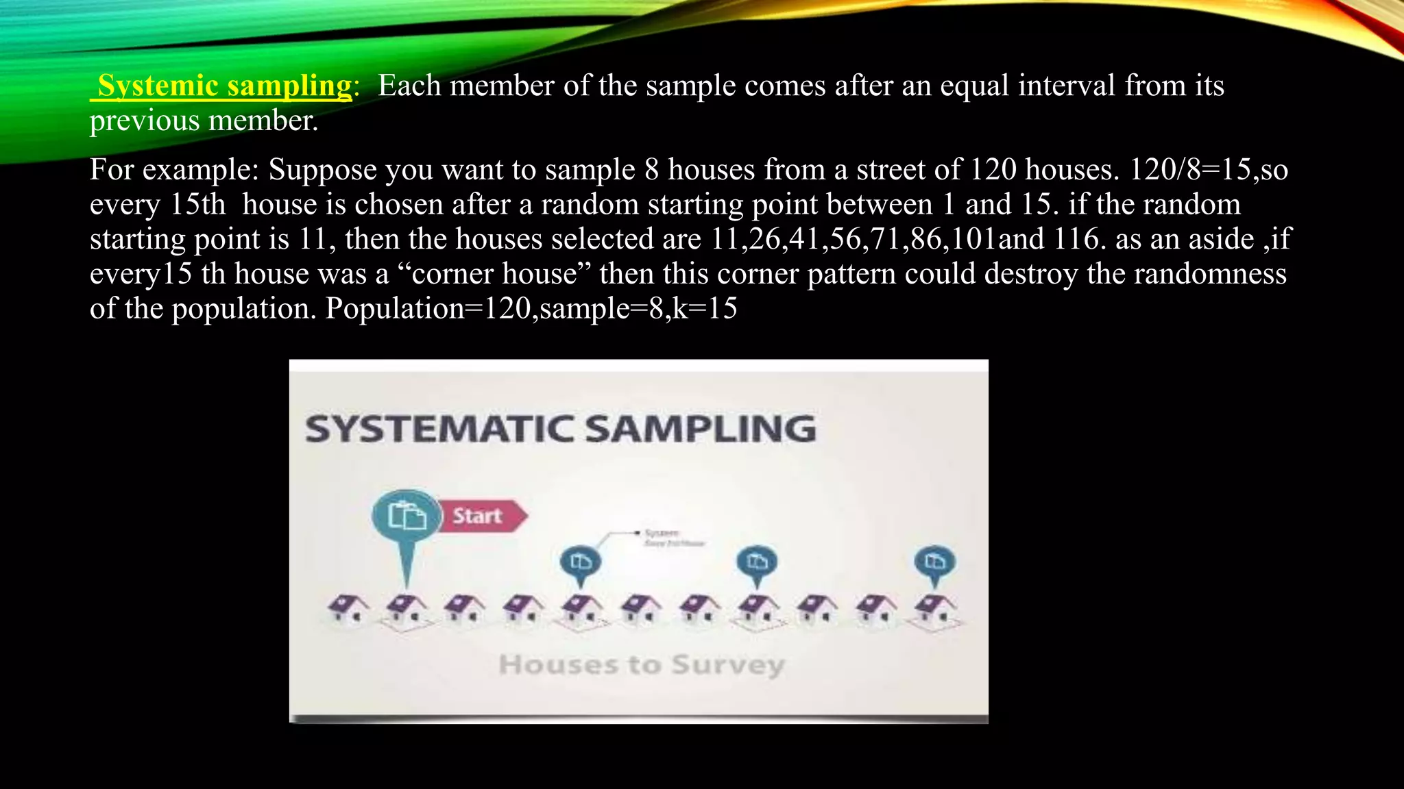 Systemic sampling: Each member of the sample comes after an equal interval from its
previous member.
For example: Suppose you want to sample 8 houses from a street of 120 houses. 120/8=15,so
every 15th house is chosen after a random starting point between 1 and 15. if the random
starting point is 11, then the houses selected are 11,26,41,56,71,86,101and 116. as an aside ,if
every15 th house was a “corner house” then this corner pattern could destroy the randomness
of the population. Population=120,sample=8,k=15
 