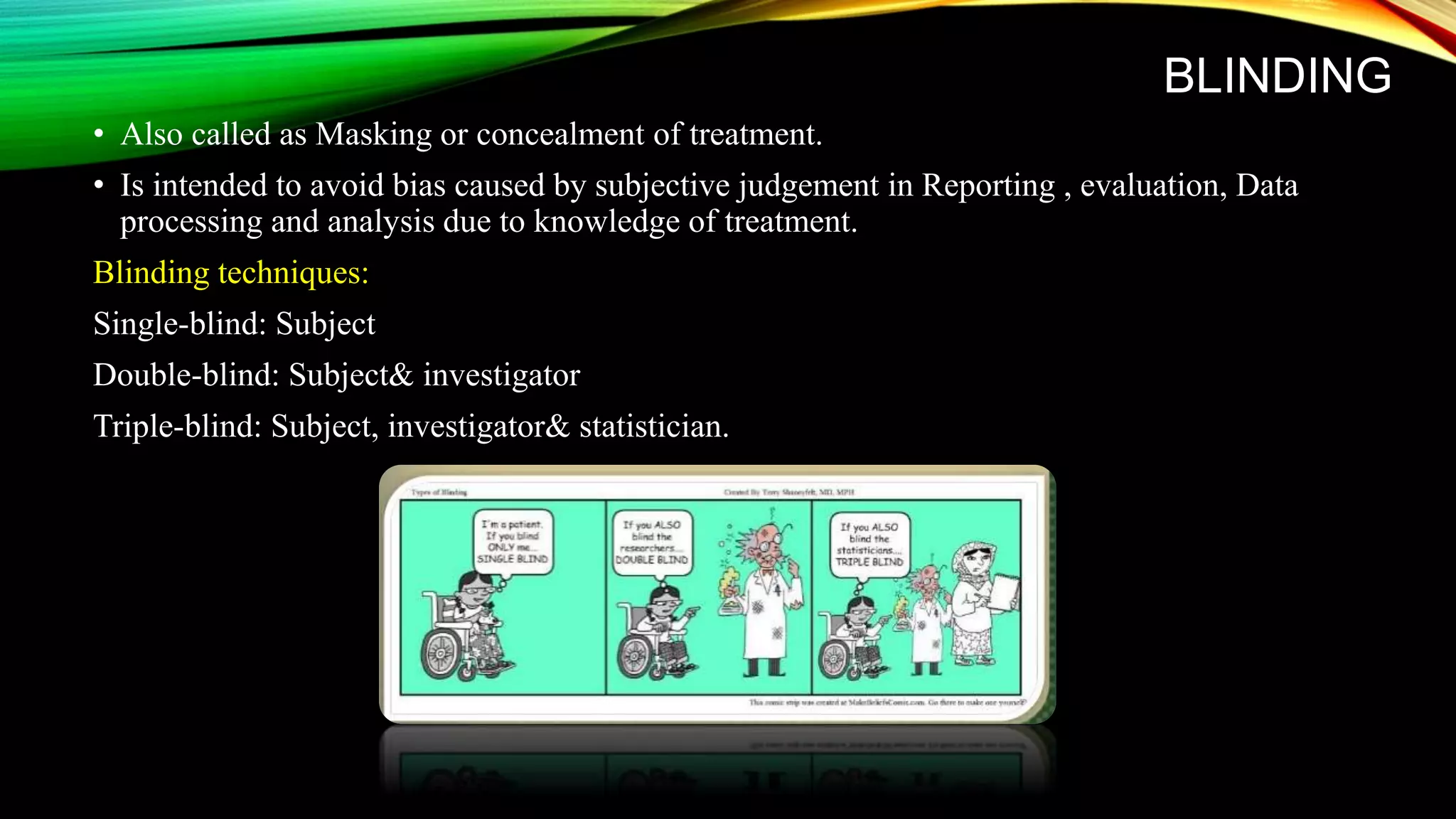BLINDING
• Also called as Masking or concealment of treatment.
• Is intended to avoid bias caused by subjective judgement in Reporting , evaluation, Data
processing and analysis due to knowledge of treatment.
Blinding techniques:
Single-blind: Subject
Double-blind: Subject& investigator
Triple-blind: Subject, investigator& statistician.
 