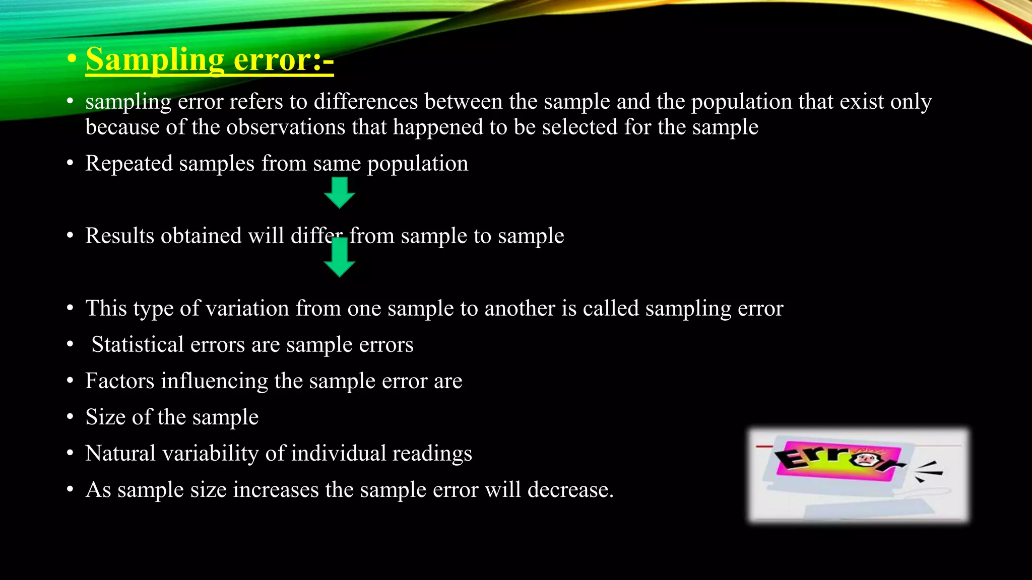 • Sampling error:-
• sampling error refers to differences between the sample and the population that exist only
because of the observations that happened to be selected for the sample
• Repeated samples from same population
• Results obtained will differ from sample to sample
• This type of variation from one sample to another is called sampling error
• Statistical errors are sample errors
• Factors influencing the sample error are
• Size of the sample
• Natural variability of individual readings
• As sample size increases the sample error will decrease.
 