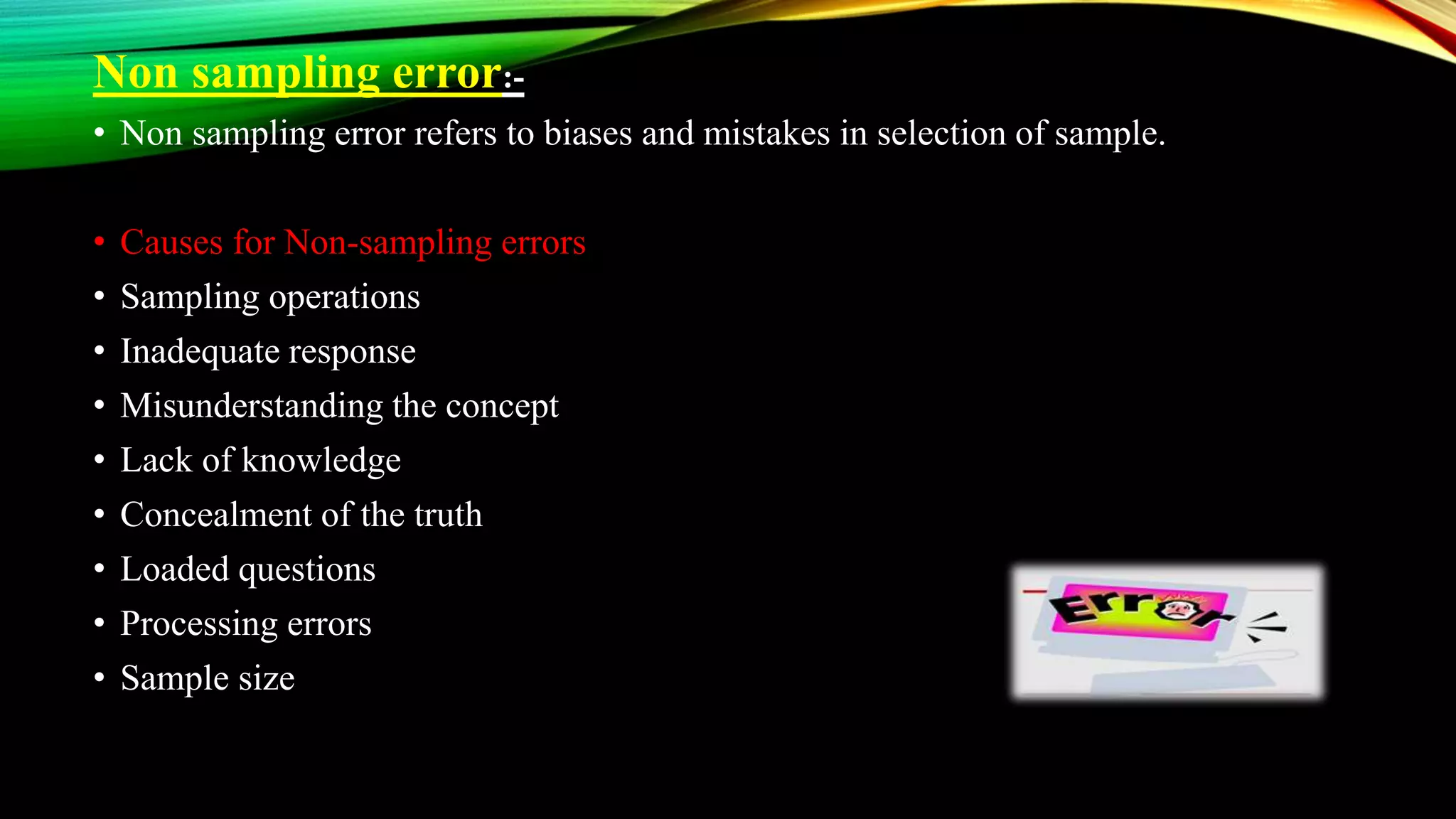 Non sampling error:-
• Non sampling error refers to biases and mistakes in selection of sample.
• Causes for Non-sampling errors
• Sampling operations
• Inadequate response
• Misunderstanding the concept
• Lack of knowledge
• Concealment of the truth
• Loaded questions
• Processing errors
• Sample size
 
