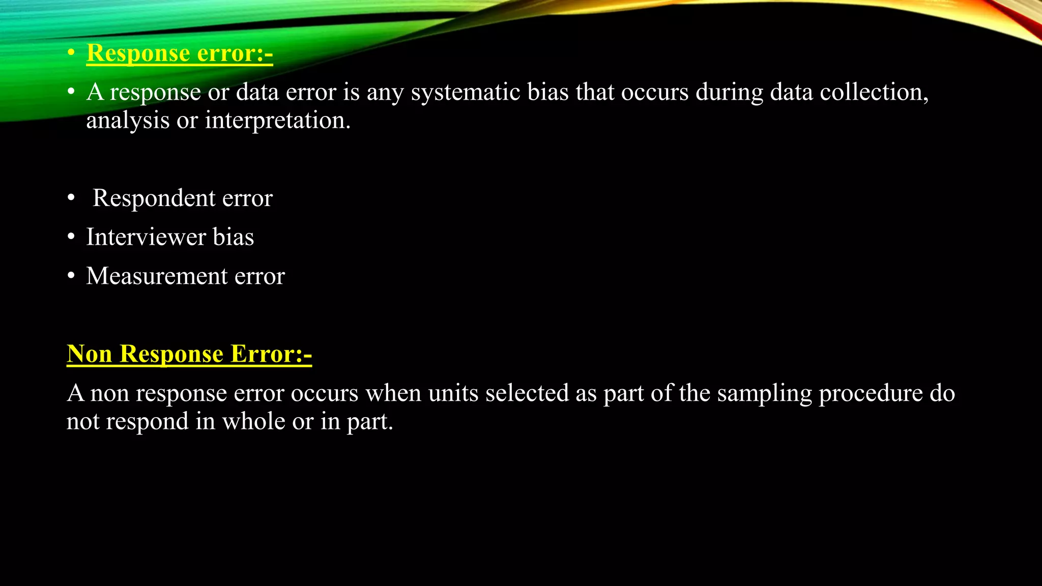 • Response error:-
• A response or data error is any systematic bias that occurs during data collection,
analysis or interpretation.
• Respondent error
• Interviewer bias
• Measurement error
Non Response Error:-
A non response error occurs when units selected as part of the sampling procedure do
not respond in whole or in part.
 