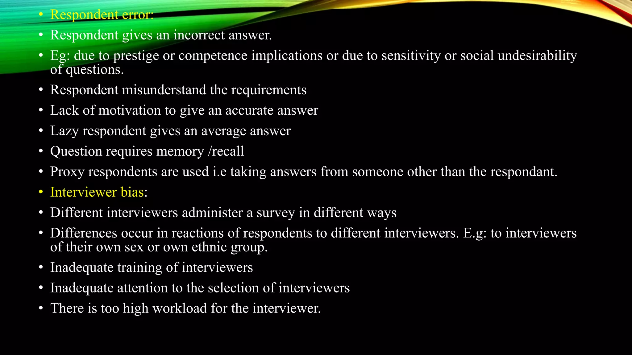 • Respondent error:
• Respondent gives an incorrect answer.
• Eg: due to prestige or competence implications or due to sensitivity or social undesirability
of questions.
• Respondent misunderstand the requirements
• Lack of motivation to give an accurate answer
• Lazy respondent gives an average answer
• Question requires memory /recall
• Proxy respondents are used i.e taking answers from someone other than the respondant.
• Interviewer bias:
• Different interviewers administer a survey in different ways
• Differences occur in reactions of respondents to different interviewers. E.g: to interviewers
of their own sex or own ethnic group.
• Inadequate training of interviewers
• Inadequate attention to the selection of interviewers
• There is too high workload for the interviewer.
 