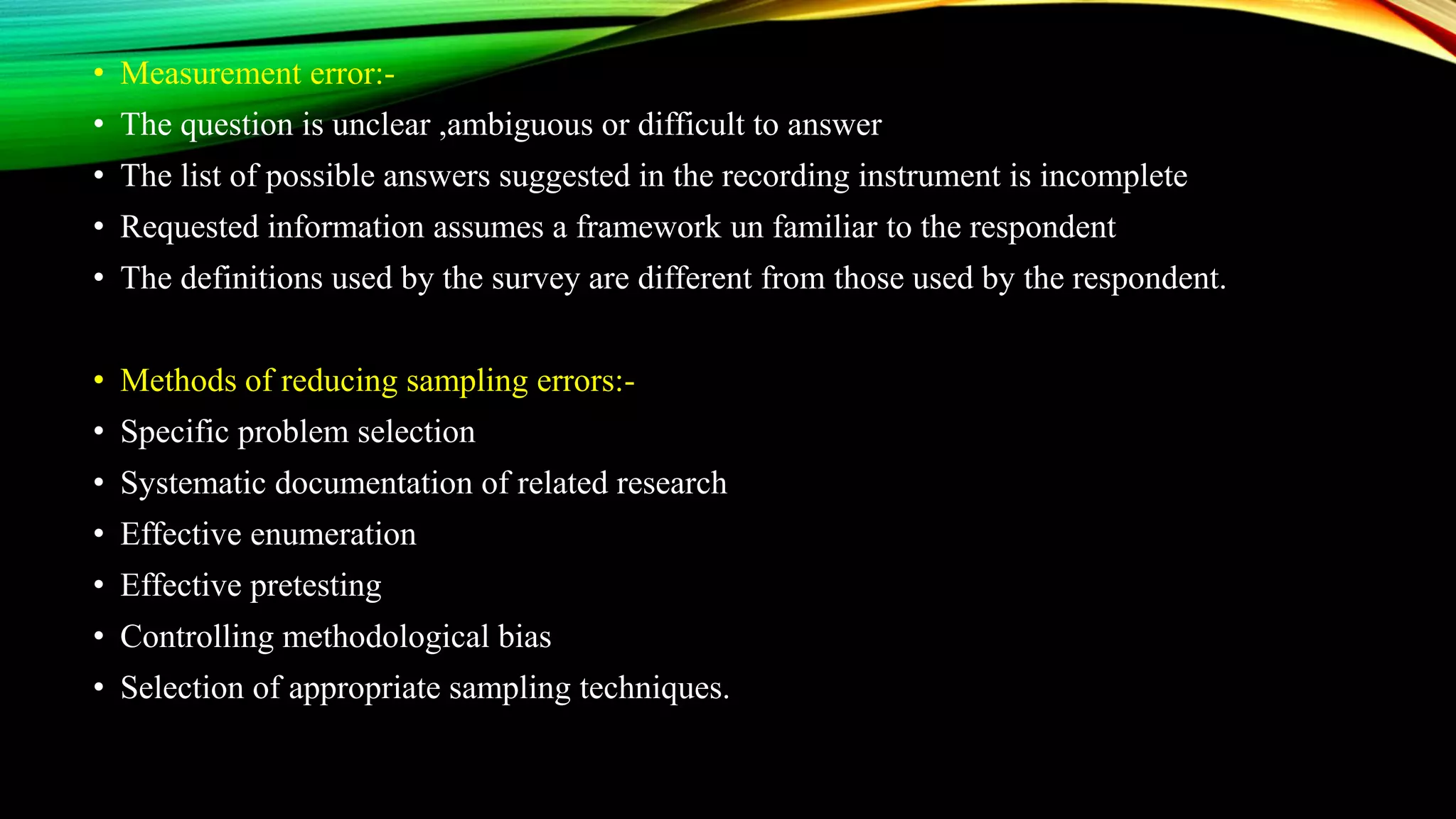 • Measurement error:-
• The question is unclear ,ambiguous or difficult to answer
• The list of possible answers suggested in the recording instrument is incomplete
• Requested information assumes a framework un familiar to the respondent
• The definitions used by the survey are different from those used by the respondent.
• Methods of reducing sampling errors:-
• Specific problem selection
• Systematic documentation of related research
• Effective enumeration
• Effective pretesting
• Controlling methodological bias
• Selection of appropriate sampling techniques.
 