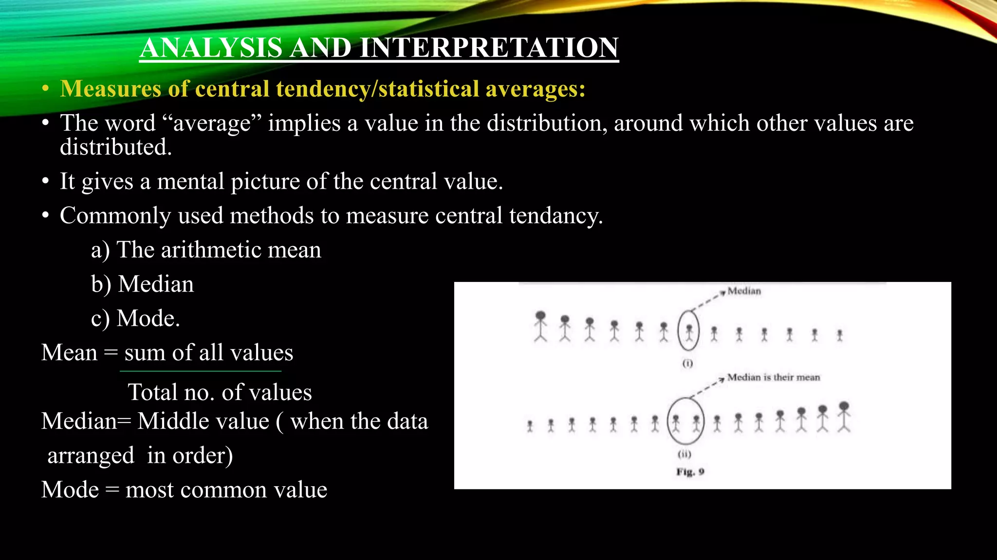 ANALYSIS AND INTERPRETATION
• Measures of central tendency/statistical averages:
• The word “average” implies a value in the distribution, around which other values are
distributed.
• It gives a mental picture of the central value.
• Commonly used methods to measure central tendancy.
a) The arithmetic mean
b) Median
c) Mode.
Mean = sum of all values
Median= Middle value ( when the data
arranged in order)
Mode = most common value
Total no. of values
 