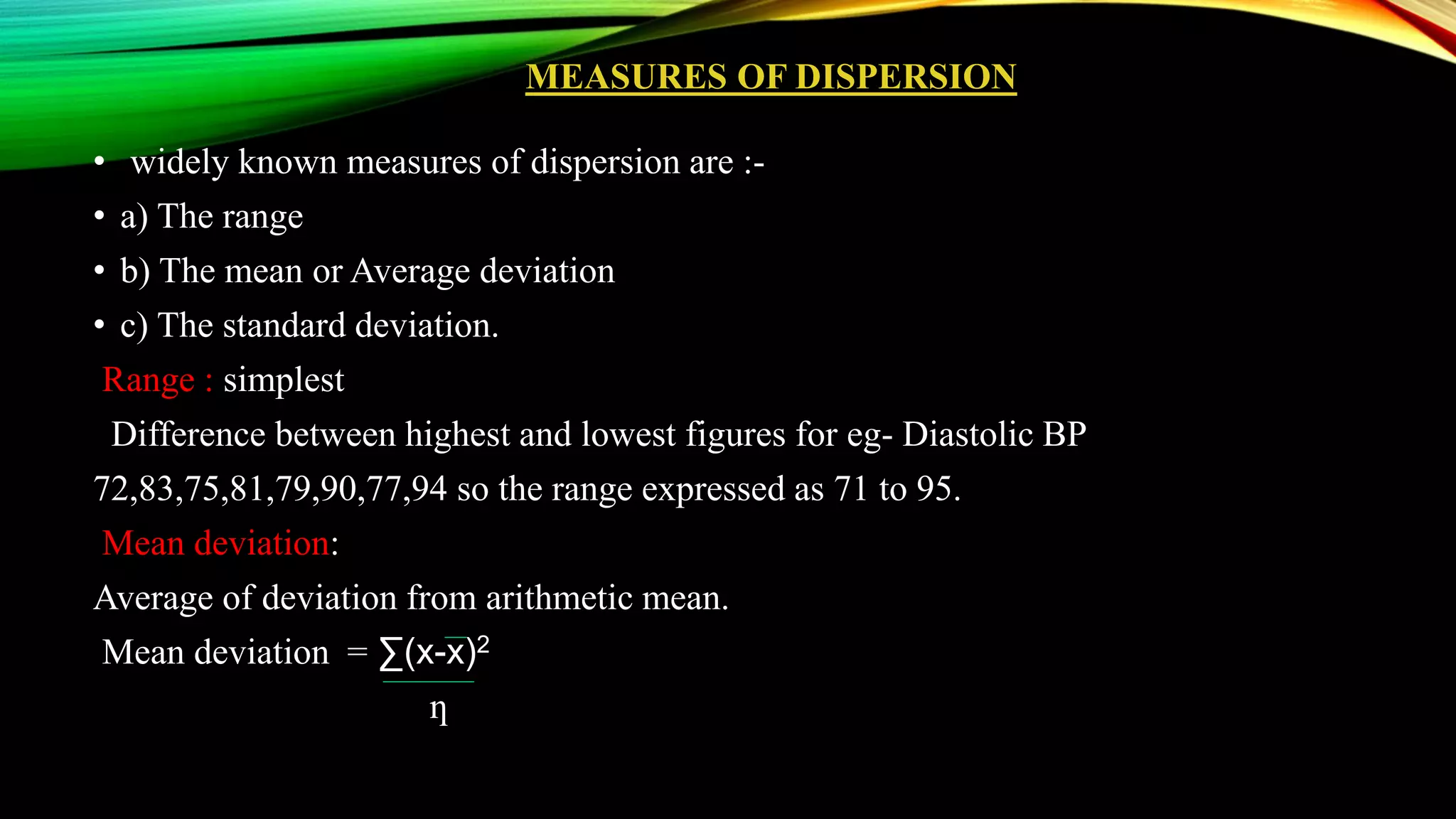 MEASURES OF DISPERSION
• widely known measures of dispersion are :-
• a) The range
• b) The mean or Average deviation
• c) The standard deviation.
Range : simplest
Difference between highest and lowest figures for eg- Diastolic BP
72,83,75,81,79,90,77,94 so the range expressed as 71 to 95.
Mean deviation:
Average of deviation from arithmetic mean.
Mean deviation = ∑(x-x)2
ƞ
 