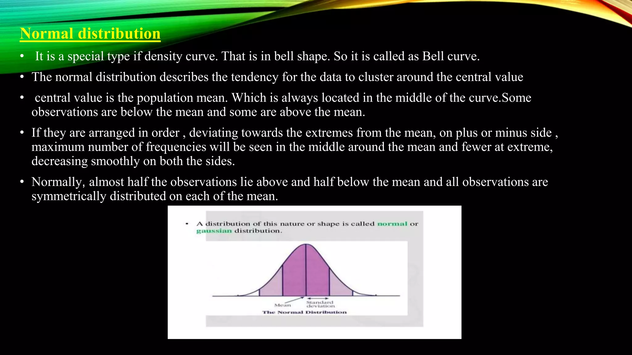 Normal distribution
• It is a special type if density curve. That is in bell shape. So it is called as Bell curve.
• The normal distribution describes the tendency for the data to cluster around the central value
• central value is the population mean. Which is always located in the middle of the curve.Some
observations are below the mean and some are above the mean.
• If they are arranged in order , deviating towards the extremes from the mean, on plus or minus side ,
maximum number of frequencies will be seen in the middle around the mean and fewer at extreme,
decreasing smoothly on both the sides.
• Normally, almost half the observations lie above and half below the mean and all observations are
symmetrically distributed on each of the mean.
 