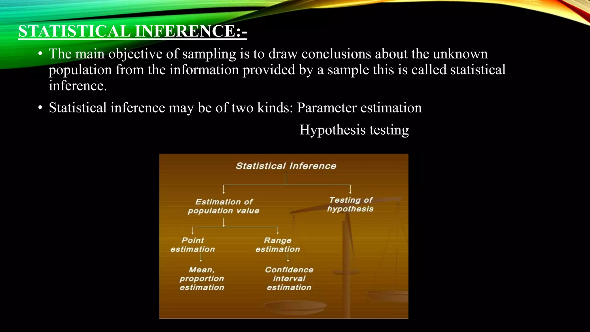 STATISTICAL INFERENCE:-
• The main objective of sampling is to draw conclusions about the unknown
population from the information provided by a sample this is called statistical
inference.
• Statistical inference may be of two kinds: Parameter estimation
Hypothesis testing
 