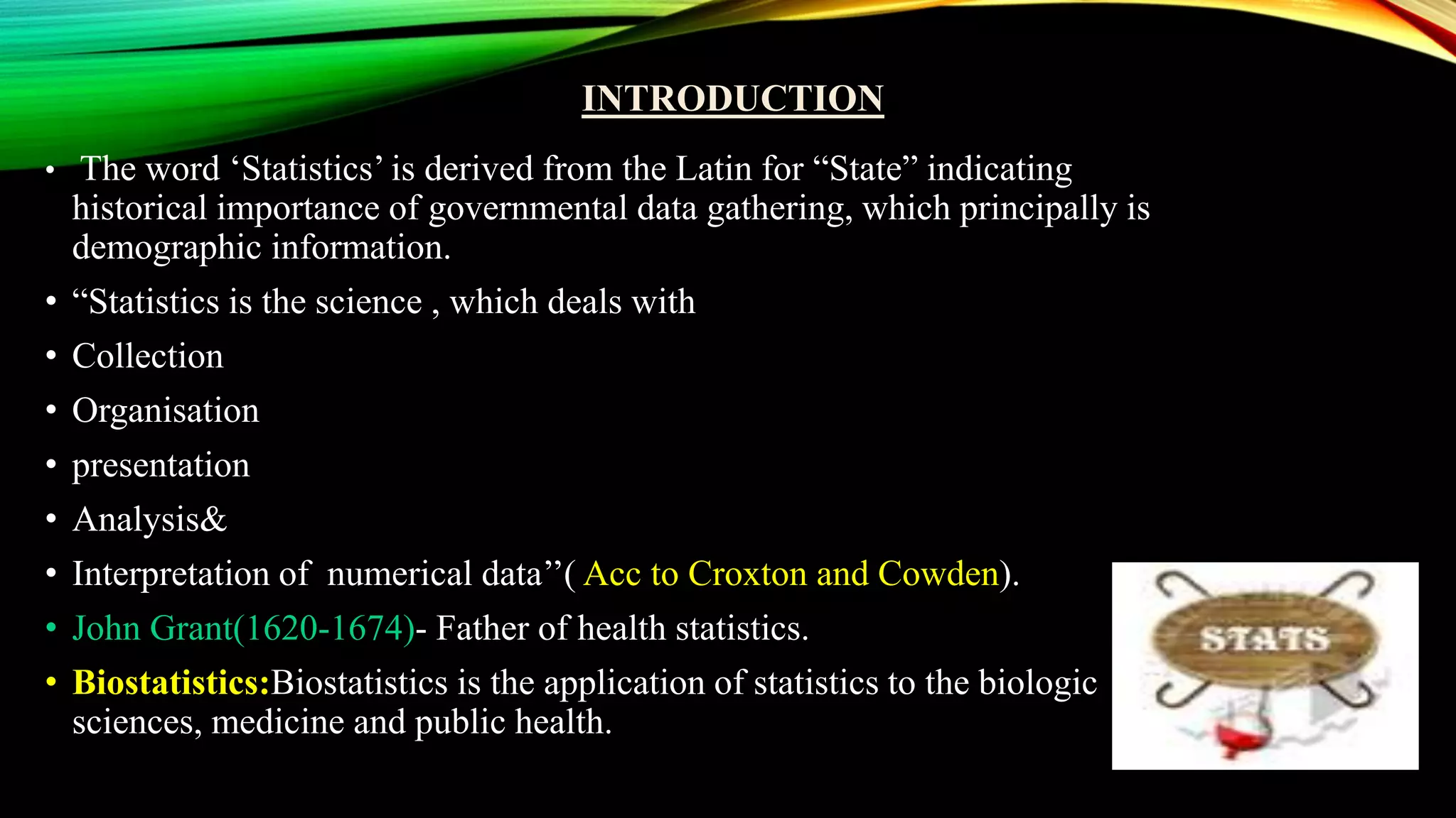 INTRODUCTION
• The word ‘Statistics’ is derived from the Latin for “State” indicating
historical importance of governmental data gathering, which principally is
demographic information.
• “Statistics is the science , which deals with
• Collection
• Organisation
• presentation
• Analysis&
• Interpretation of numerical data’’( Acc to Croxton and Cowden).
• John Grant(1620-1674)- Father of health statistics.
• Biostatistics:Biostatistics is the application of statistics to the biologic
sciences, medicine and public health.
 