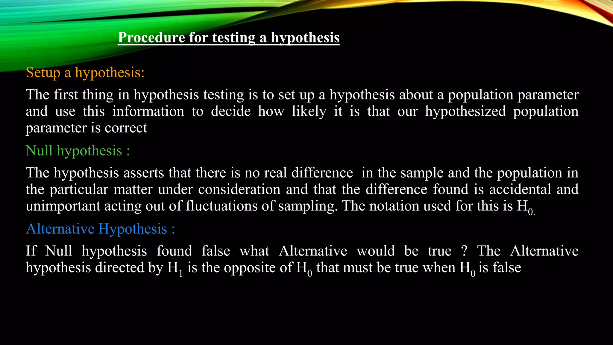 Procedure for testing a hypothesis
Setup a hypothesis:
The first thing in hypothesis testing is to set up a hypothesis about a population parameter
and use this information to decide how likely it is that our hypothesized population
parameter is correct
Null hypothesis :
The hypothesis asserts that there is no real difference in the sample and the population in
the particular matter under consideration and that the difference found is accidental and
unimportant acting out of fluctuations of sampling. The notation used for this is H0.
Alternative Hypothesis :
If Null hypothesis found false what Alternative would be true ? The Alternative
hypothesis directed by H1 is the opposite of H0 that must be true when H0 is false
 