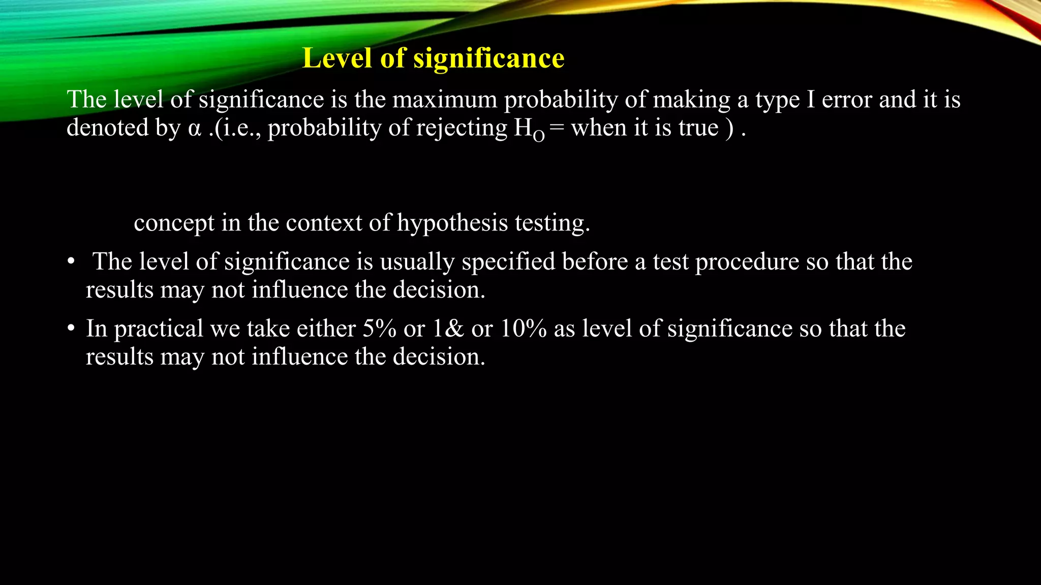 Level of significance
The level of significance is the maximum probability of making a type I error and it is
denoted by α .(i.e., probability of rejecting HO = when it is true ) . It is a concept in the
context of hypothesis tesfiebefore a test procedure so that the results may not influence
the decisi
• In p concept in the context of hypothesis testing.
• The level of significance is usually specified before a test procedure so that the
results may not influence the decision.
• In practical we take either 5% or 1& or 10% as level of significance so that the
results may not influence the decision.
• a test procedure so that the results may not influence the decision.
• In practical we take either 5% or 1& or 10% as level of significance
 