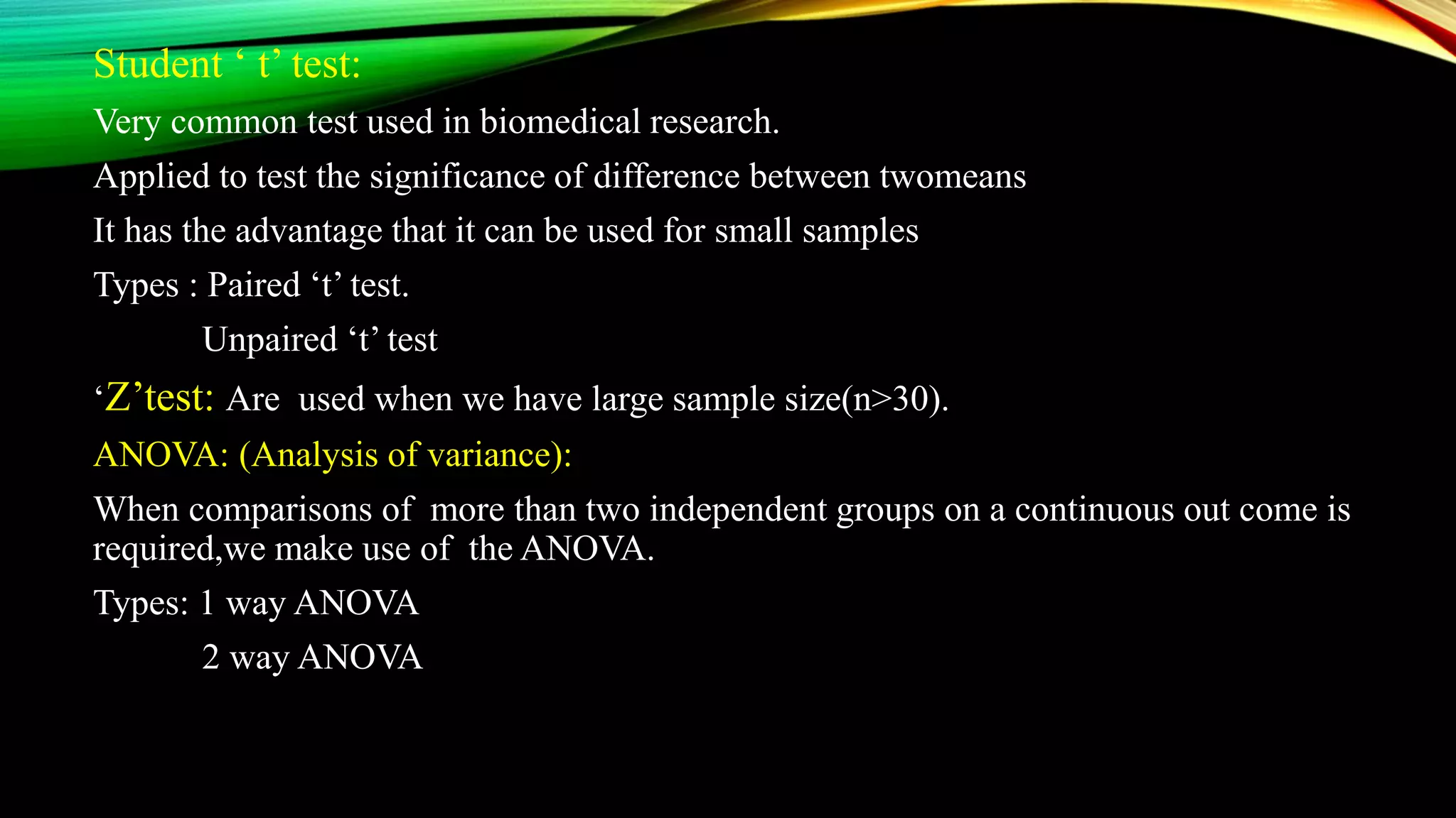 Student ‘ t’ test:
Very common test used in biomedical research.
Applied to test the significance of difference between twomeans
It has the advantage that it can be used for small samples
Types : Paired ‘t’ test.
Unpaired ‘t’ test
‘Z’test: Are used when we have large sample size(n>30).
ANOVA: (Analysis of variance):
When comparisons of more than two independent groups on a continuous out come is
required,we make use of the ANOVA.
Types: 1 way ANOVA
2 way ANOVA
 