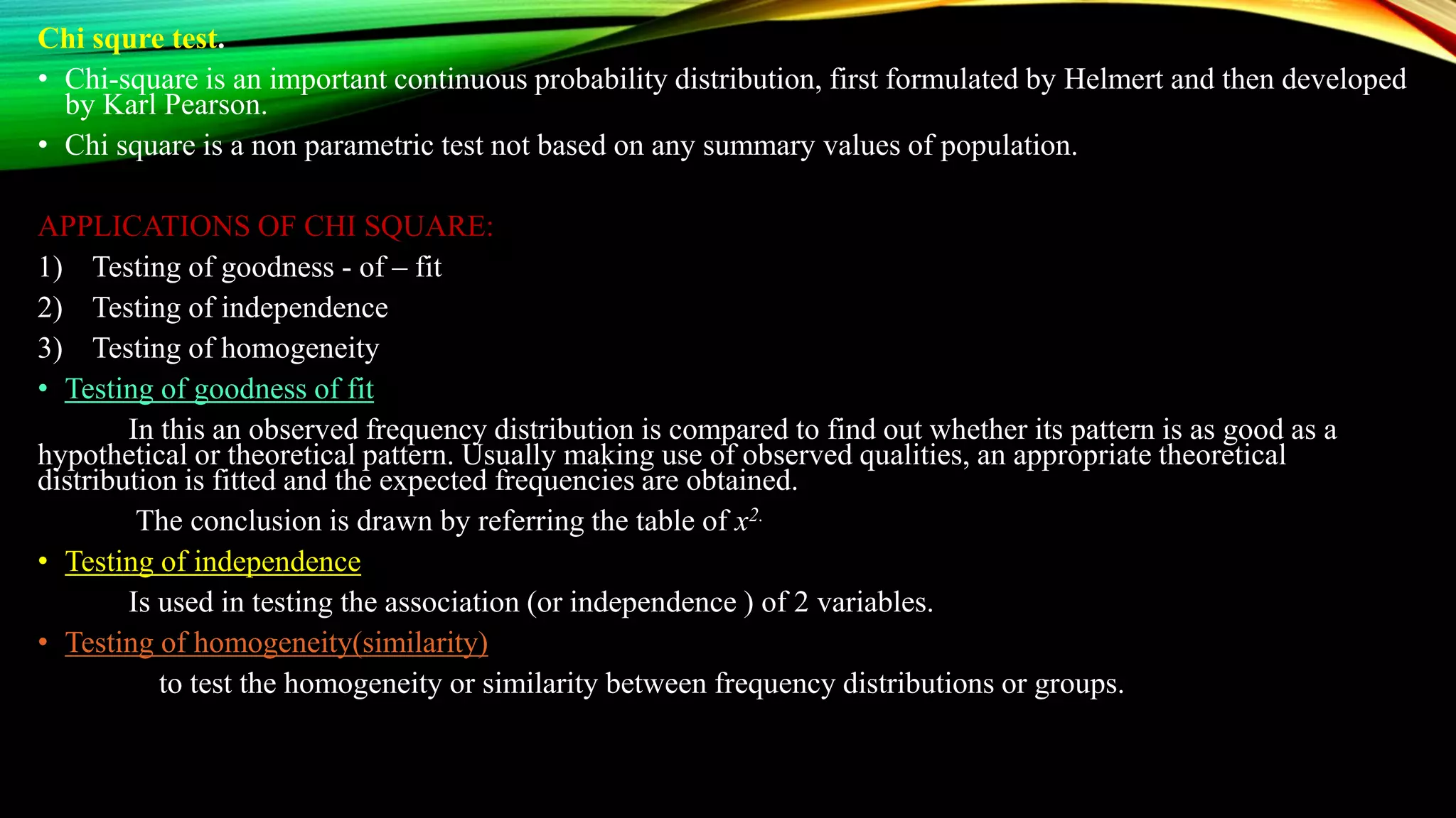 Chi squre test.
• Chi-square is an important continuous probability distribution, first formulated by Helmert and then developed
by Karl Pearson.
• Chi square is a non parametric test not based on any summary values of population.
APPLICATIONS OF CHI SQUARE:
1) Testing of goodness - of – fit
2) Testing of independence
3) Testing of homogeneity
• Testing of goodness of fit
In this an observed frequency distribution is compared to find out whether its pattern is as good as a
hypothetical or theoretical pattern. Usually making use of observed qualities, an appropriate theoretical
distribution is fitted and the expected frequencies are obtained.
The conclusion is drawn by referring the table of x2.
• Testing of independence
Is used in testing the association (or independence ) of 2 variables.
• Testing of homogeneity(similarity)
to test the homogeneity or similarity between frequency distributions or groups.
 