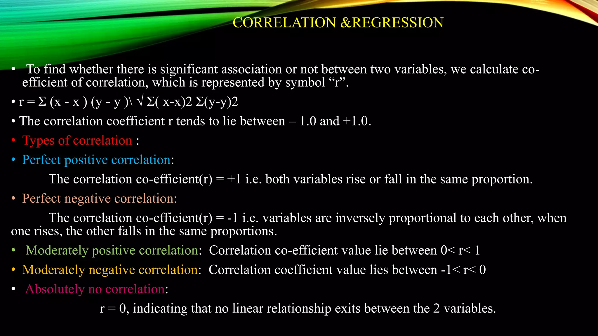 CORRELATION &REGRESSION
• To find whether there is significant association or not between two variables, we calculate co-
efficient of correlation, which is represented by symbol “r”.
• r = Ʃ (x - x ) (y - y ) √ Ʃ( x-x)2 Ʃ(y-y)2
• The correlation coefficient r tends to lie between – 1.0 and +1.0.
• Types of correlation :
• Perfect positive correlation:
The correlation co-efficient(r) = +1 i.e. both variables rise or fall in the same proportion.
• Perfect negative correlation:
The correlation co-efficient(r) = -1 i.e. variables are inversely proportional to each other, when
one rises, the other falls in the same proportions.
• Moderately positive correlation: Correlation co-efficient value lie between 0< r< 1
• Moderately negative correlation: Correlation coefficient value lies between -1< r< 0
• Absolutely no correlation:
r = 0, indicating that no linear relationship exits between the 2 variables.
 