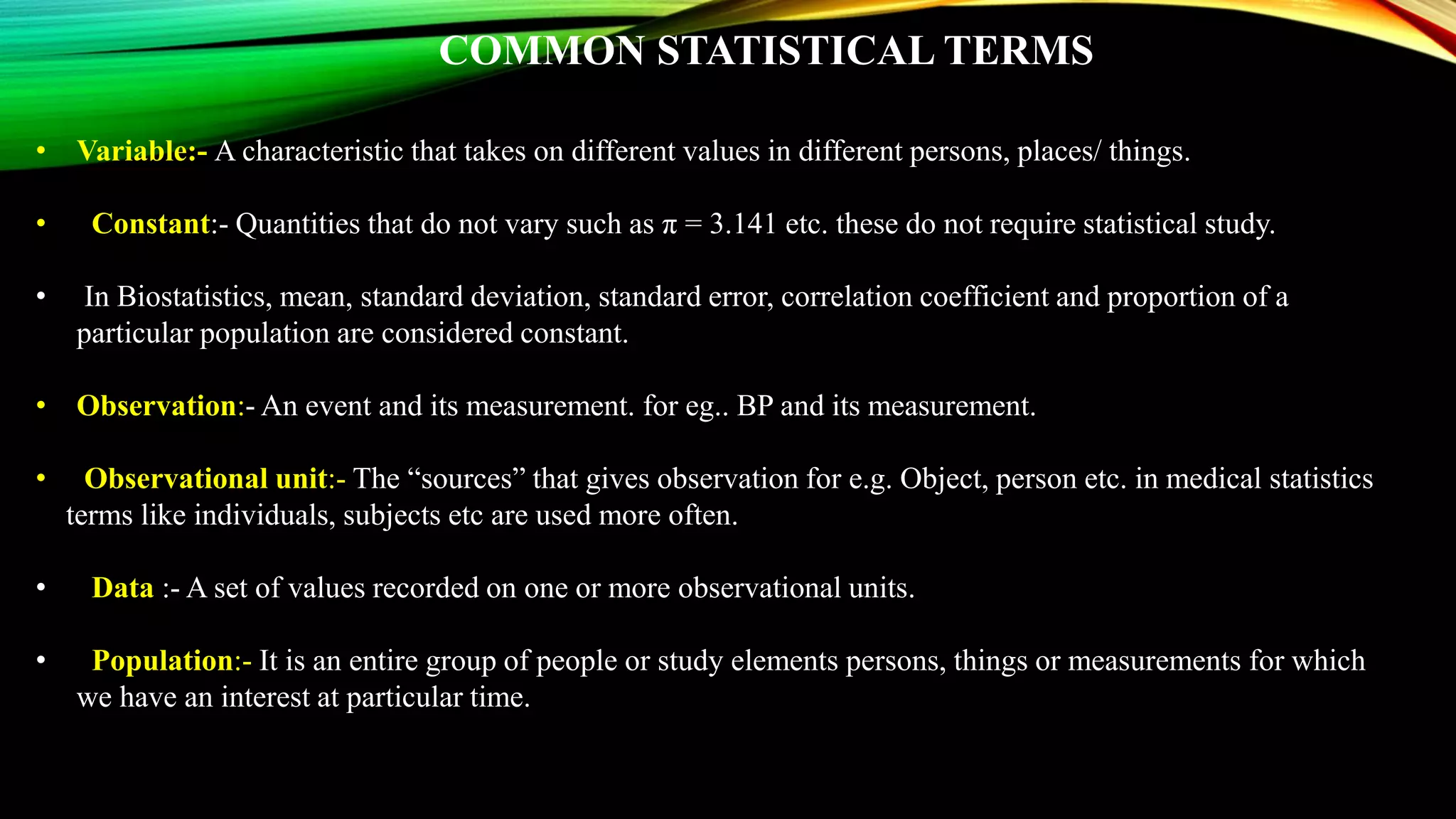 COMMON STATISTICAL TERMS
• Variable:- A characteristic that takes on different values in different persons, places/ things.
• Constant:- Quantities that do not vary such as π = 3.141 etc. these do not require statistical study.
• In Biostatistics, mean, standard deviation, standard error, correlation coefficient and proportion of a
particular population are considered constant.
• Observation:- An event and its measurement. for eg.. BP and its measurement.
• Observational unit:- The “sources” that gives observation for e.g. Object, person etc. in medical statistics
terms like individuals, subjects etc are used more often.
• Data :- A set of values recorded on one or more observational units.
• Population:- It is an entire group of people or study elements persons, things or measurements for which
we have an interest at particular time.
 