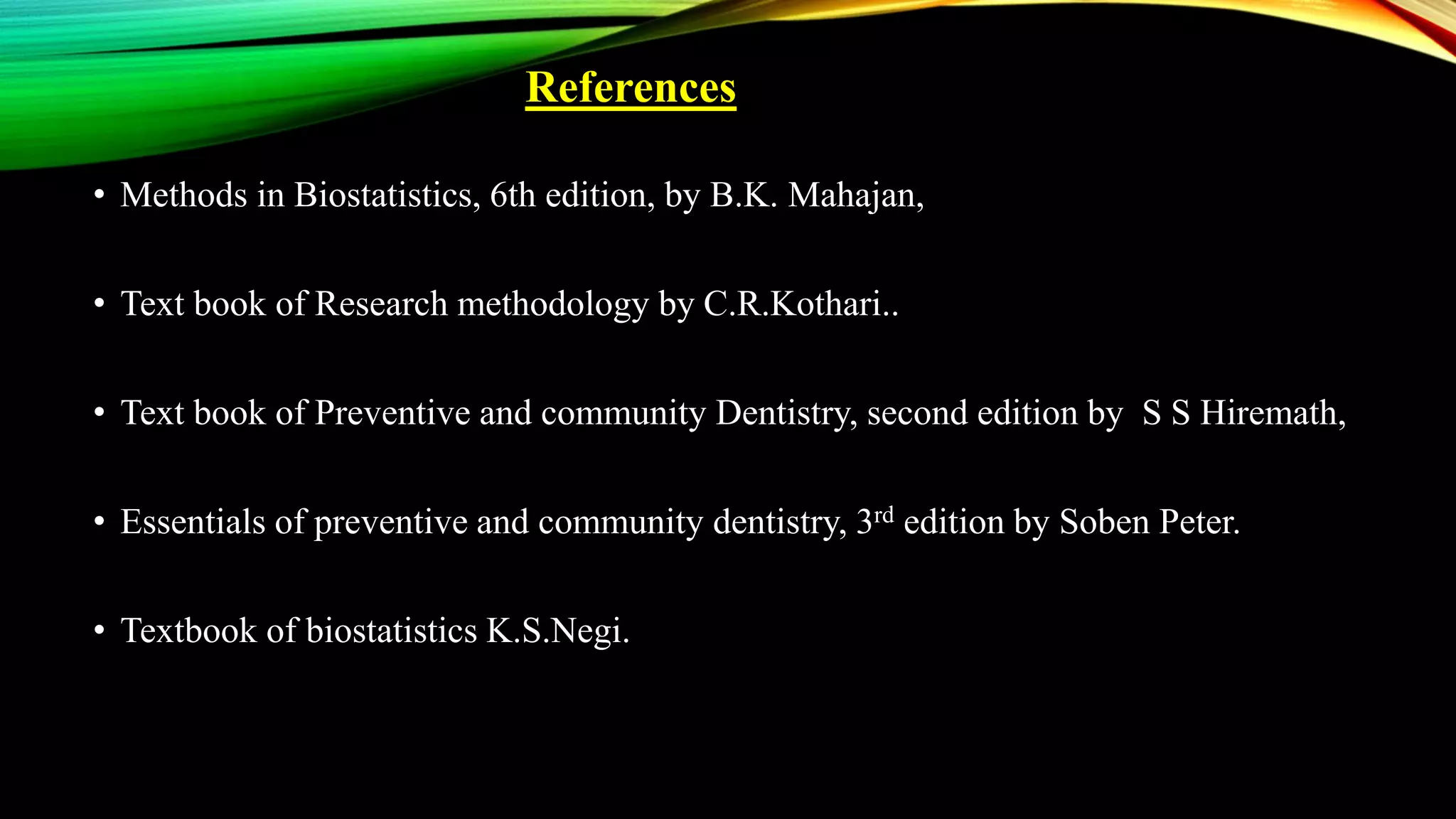 References
• Methods in Biostatistics, 6th edition, by B.K. Mahajan,
• Text book of Research methodology by C.R.Kothari..
• Text book of Preventive and community Dentistry, second edition by S S Hiremath,
• Essentials of preventive and community dentistry, 3rd edition by Soben Peter.
• Textbook of biostatistics K.S.Negi.
 